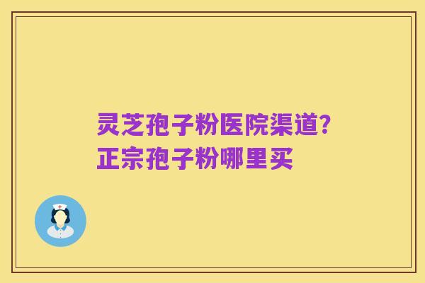 灵芝孢子粉医院渠道？正宗孢子粉哪里买
