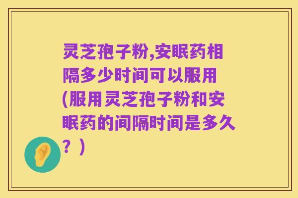 灵芝孢子粉,安眠药相隔多少时间可以服用 (服用灵芝孢子粉和安眠药的间隔时间是多久?)