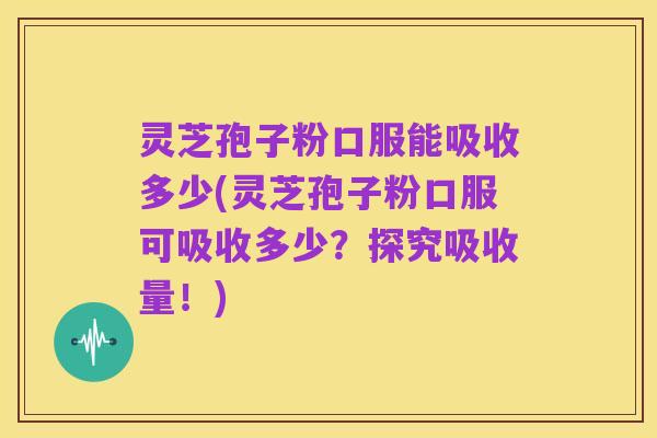 灵芝孢子粉口服能吸收多少(灵芝孢子粉口服可吸收多少?探究吸收量!)