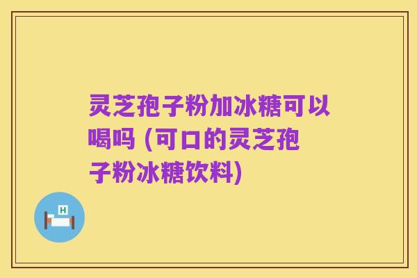 灵芝孢子粉加冰糖可以喝吗 (可口的灵芝孢子粉冰糖饮料)