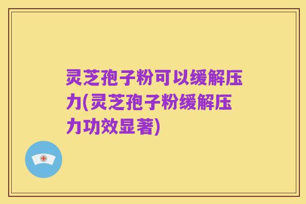 灵芝孢子粉可以缓解压力(灵芝孢子粉缓解压力功效显著)