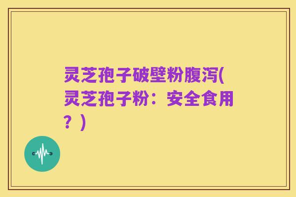 灵芝孢子破壁粉腹泻(灵芝孢子粉：安全食用？)