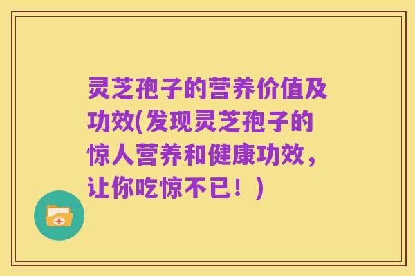 灵芝孢子的营养价值及功效(发现灵芝孢子的惊人营养和健康功效,让你吃惊不已!)