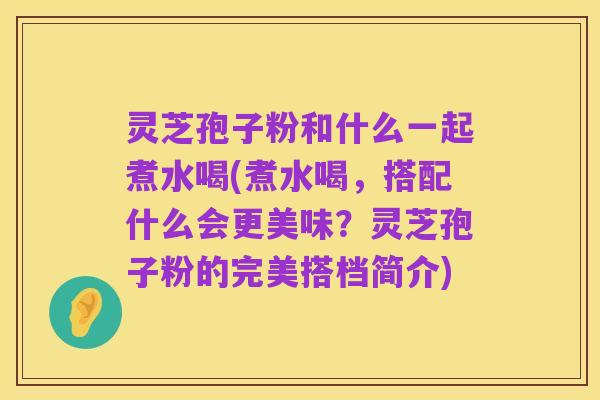 灵芝孢子粉和什么一起煮水喝(煮水喝,搭配什么会更美味?灵芝孢子粉的完美搭档简介)