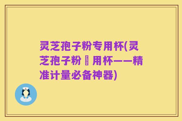 灵芝孢子粉专用杯(灵芝孢子粉專用杯——精准计量必备神器)