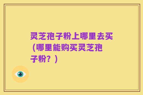 灵芝孢子粉上哪里去买 (哪里能购买灵芝孢子粉？)
