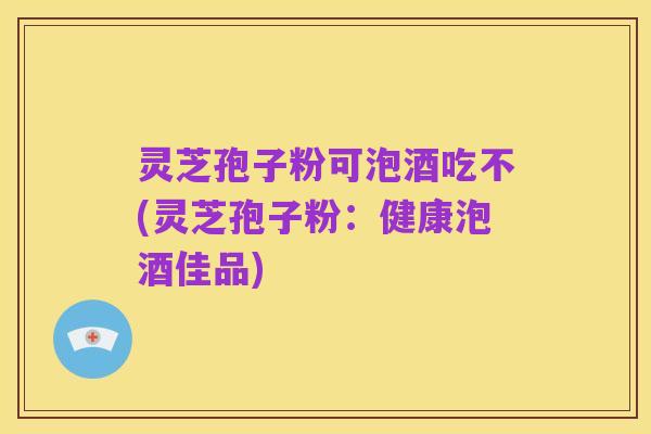 灵芝孢子粉可泡酒吃不(灵芝孢子粉：健康泡酒佳品)