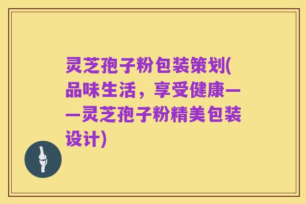 灵芝孢子粉包装策划(品味生活,享受健康——灵芝孢子粉精美包装设计)