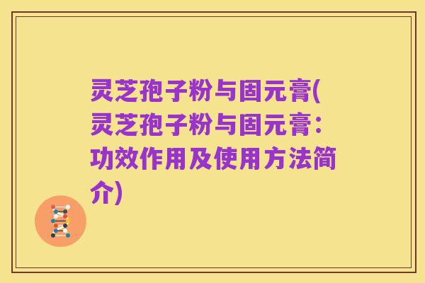 灵芝孢子粉与固元膏(灵芝孢子粉与固元膏：功效作用及使用方法简介)