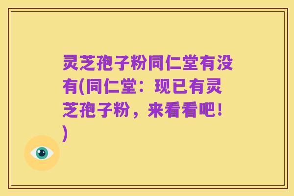 灵芝孢子粉同仁堂有没有(同仁堂：现已有灵芝孢子粉，来看看吧！)