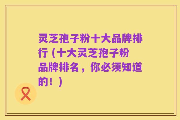 灵芝孢子粉十大品牌排行 (十大灵芝孢子粉品牌排名，你必须知道的！)