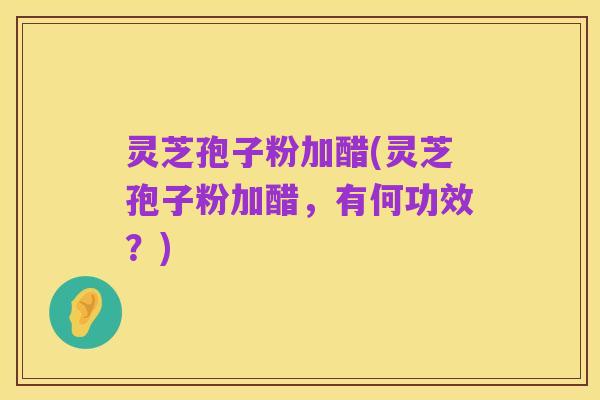 灵芝孢子粉加醋(灵芝孢子粉加醋,有何功效?)