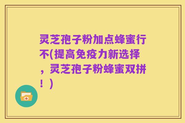 灵芝孢子粉加点蜂蜜行不(提高免疫力新选择,灵芝孢子粉蜂蜜双拼!)