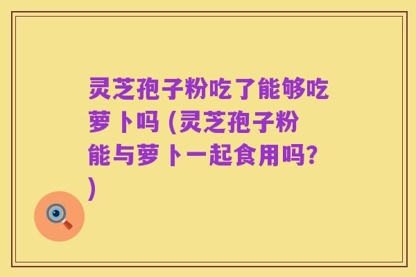 灵芝孢子粉吃了能够吃萝卜吗 (灵芝孢子粉能与萝卜一起食用吗?)