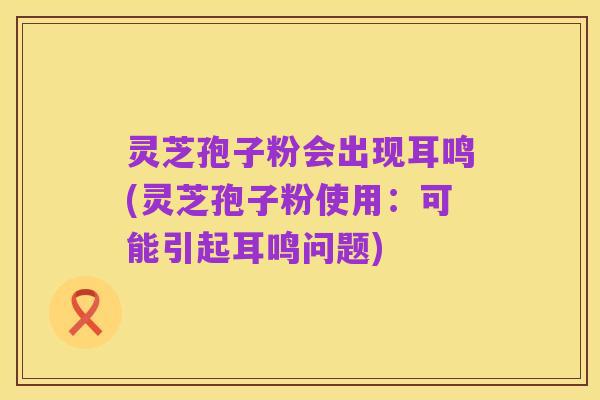 灵芝孢子粉会出现耳鸣(灵芝孢子粉使用:可能引起耳鸣问题)
