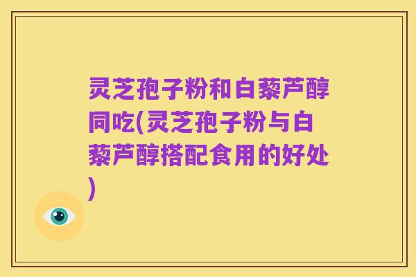 灵芝孢子粉和白藜芦醇同吃(灵芝孢子粉与白藜芦醇搭配食用的好处)