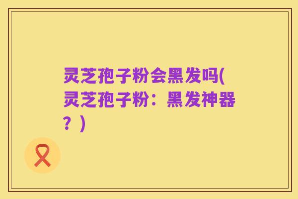 灵芝孢子粉会黑发吗(灵芝孢子粉:黑发神器?)