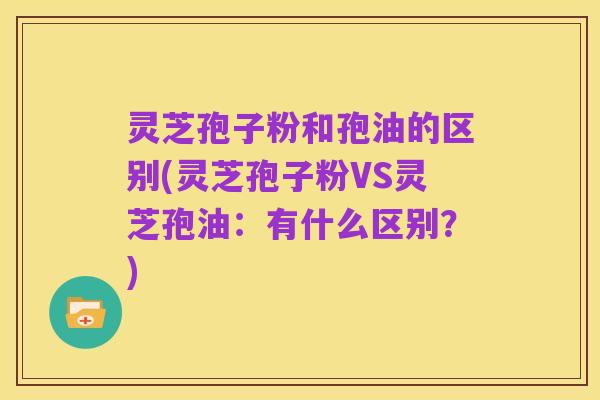 灵芝孢子粉和孢油的区别(灵芝孢子粉VS灵芝孢油:有什么区别?)