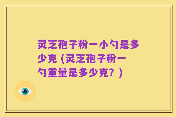灵芝孢子粉一小勺是多少克 (灵芝孢子粉一勺重量是多少克？)
