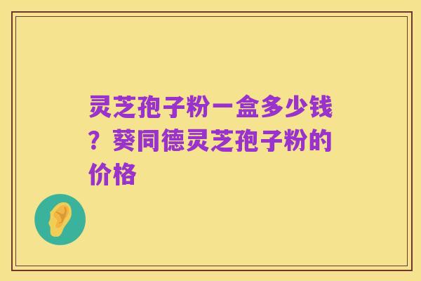 灵芝孢子粉一盒多少钱?葵同德灵芝孢子粉的价格