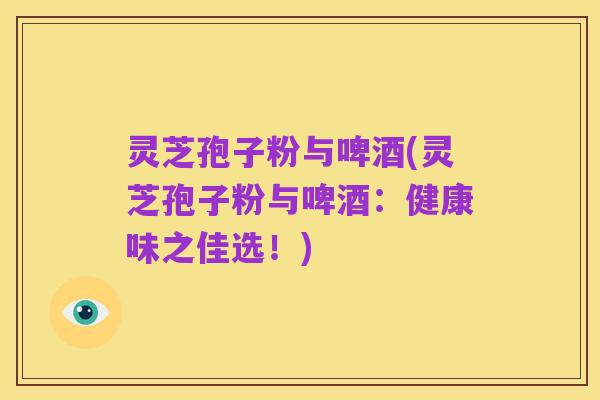 灵芝孢子粉与啤酒(灵芝孢子粉与啤酒:健康味之佳选!)