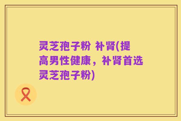 灵芝孢子粉 补肾(提高男性健康,补肾首选灵芝孢子粉)