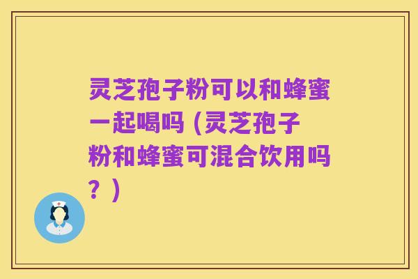 灵芝孢子粉可以和蜂蜜一起喝吗 (灵芝孢子粉和蜂蜜可混合饮用吗?)