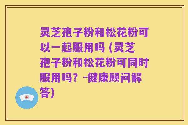灵芝孢子粉和松花粉可以一起服用吗 (灵芝孢子粉和松花粉可同时服用吗?-健康顾问解答)