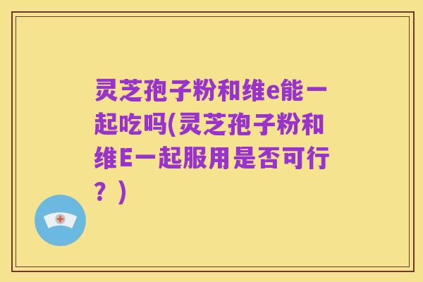 灵芝孢子粉和维e能一起吃吗(灵芝孢子粉和维E一起服用是否可行?)