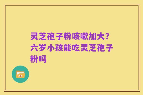 灵芝孢子粉咳嗽加大？六岁小孩能吃灵芝孢子粉吗