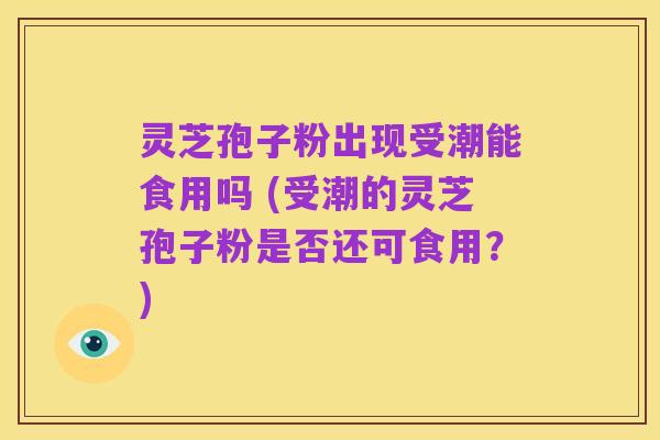灵芝孢子粉出现受潮能食用吗 (受潮的灵芝孢子粉是否还可食用?)