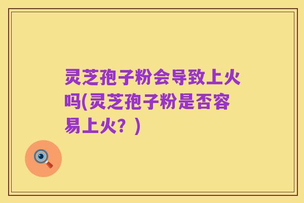 灵芝孢子粉会导致上火吗(灵芝孢子粉是否容易上火?)