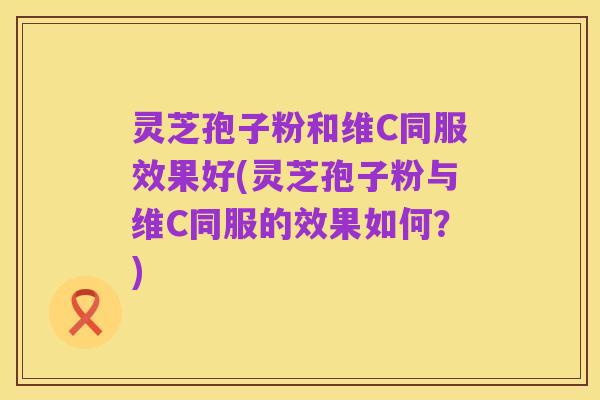 灵芝孢子粉和维C同服效果好(灵芝孢子粉与维C同服的效果如何?)
