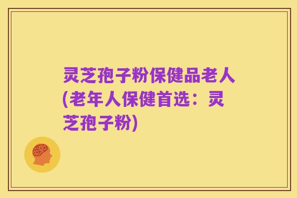 灵芝孢子粉保健品老人(老年人保健首选:灵芝孢子粉)