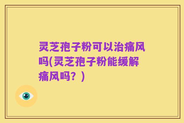灵芝孢子粉可以治痛风吗(灵芝孢子粉能缓解痛风吗?)