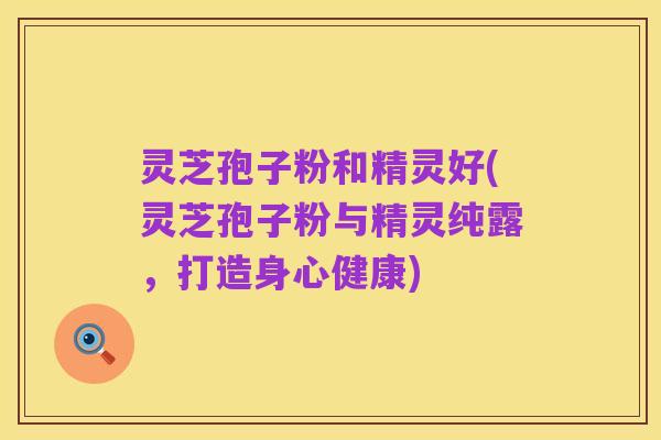 灵芝孢子粉和精灵好(灵芝孢子粉与精灵纯露,打造身心健康)