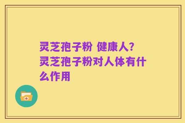 灵芝孢子粉 健康人？灵芝孢子粉对人体有什么作用