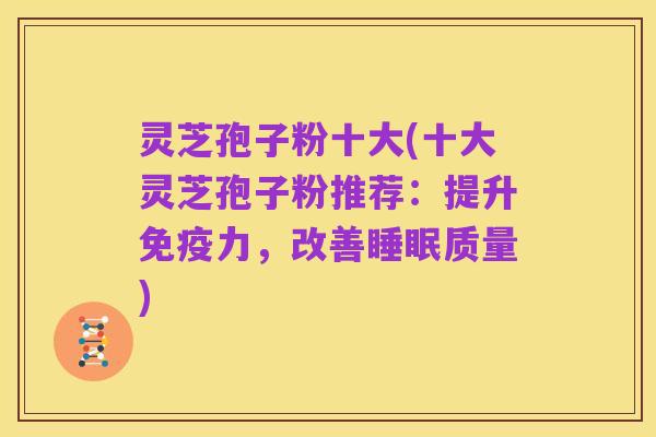 灵芝孢子粉十大(十大灵芝孢子粉推荐:提升免疫力,改善睡眠质量)