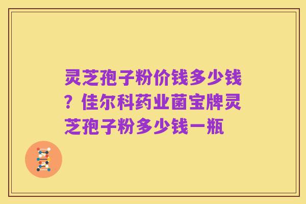 灵芝孢子粉价钱多少钱？佳尔科药业菌宝牌灵芝孢子粉多少钱一瓶