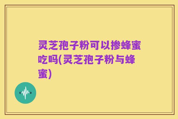 灵芝孢子粉可以掺蜂蜜吃吗(灵芝孢子粉与蜂蜜)