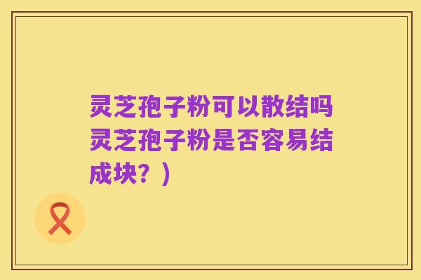 灵芝孢子粉可以散结吗灵芝孢子粉是否容易结成块?)