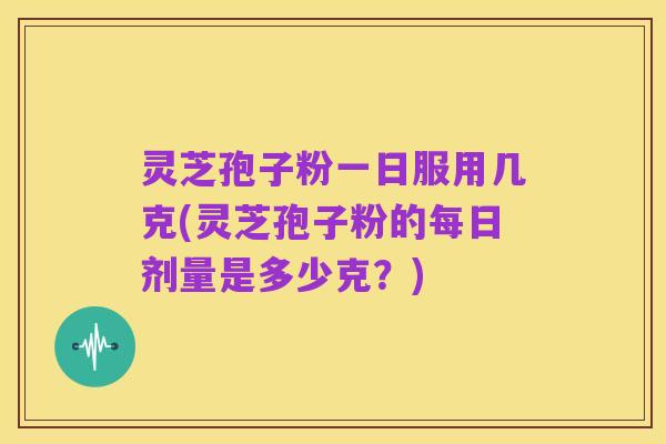 灵芝孢子粉一日服用几克(灵芝孢子粉的每日剂量是多少克?)