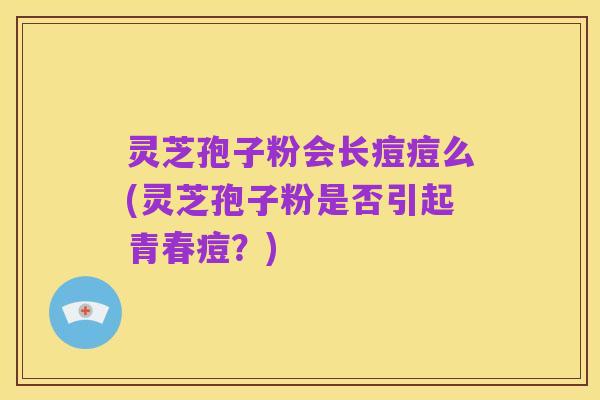 灵芝孢子粉会长痘痘么(灵芝孢子粉是否引起青春痘?)