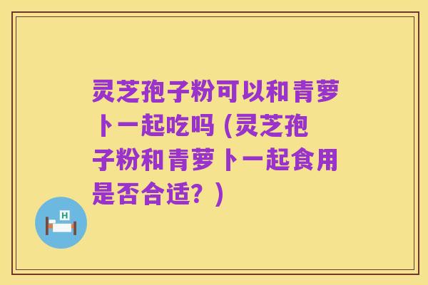 灵芝孢子粉可以和青萝卜一起吃吗 (灵芝孢子粉和青萝卜一起食用是否合适？)