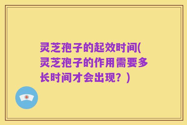 灵芝孢子的起效时间(灵芝孢子的作用需要多长时间才会出现？)
