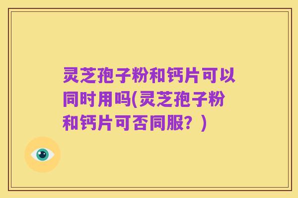 灵芝孢子粉和钙片可以同时用吗(灵芝孢子粉和钙片可否同服?)