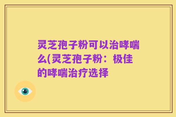 灵芝孢子粉可以治哮喘么(灵芝孢子粉:极佳的哮喘治疗选择