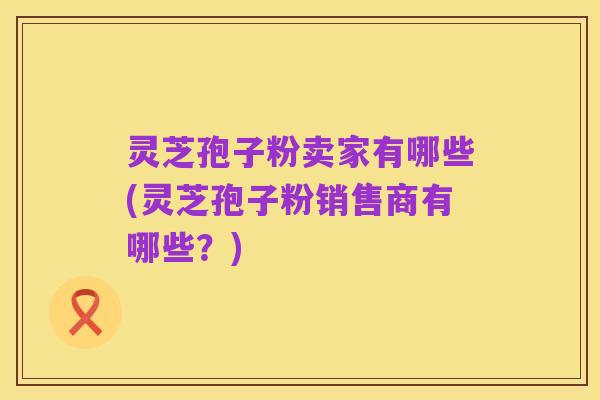 灵芝孢子粉卖家有哪些(灵芝孢子粉销售商有哪些?)