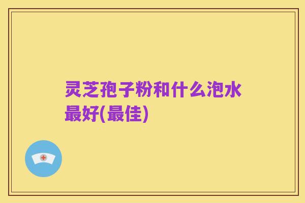 灵芝孢子粉和什么泡水最好(最佳)