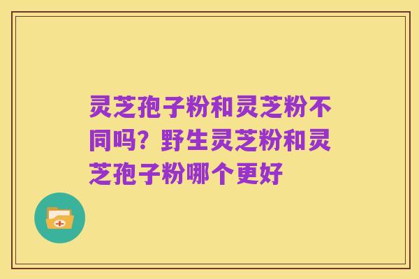 灵芝孢子粉和灵芝粉不同吗？野生灵芝粉和灵芝孢子粉哪个更好